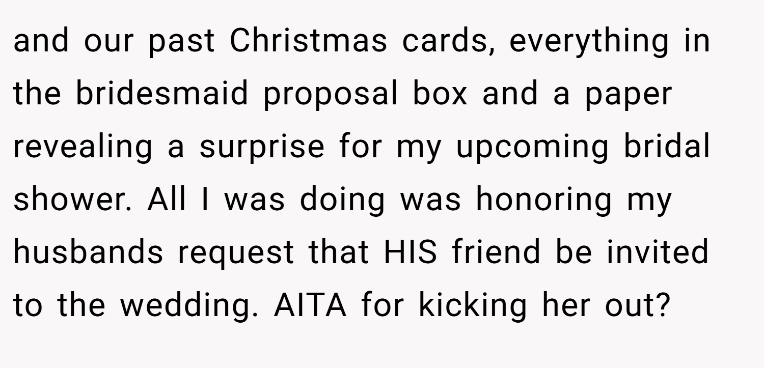 and our past Christmas cards, everything in the bridesmaid proposal box and a paper revealing a surprise for my upcoming bridal shower. All I was doing was honoring my husbands request that HIS friend be invited to the wedding. AITA for kicking her out?