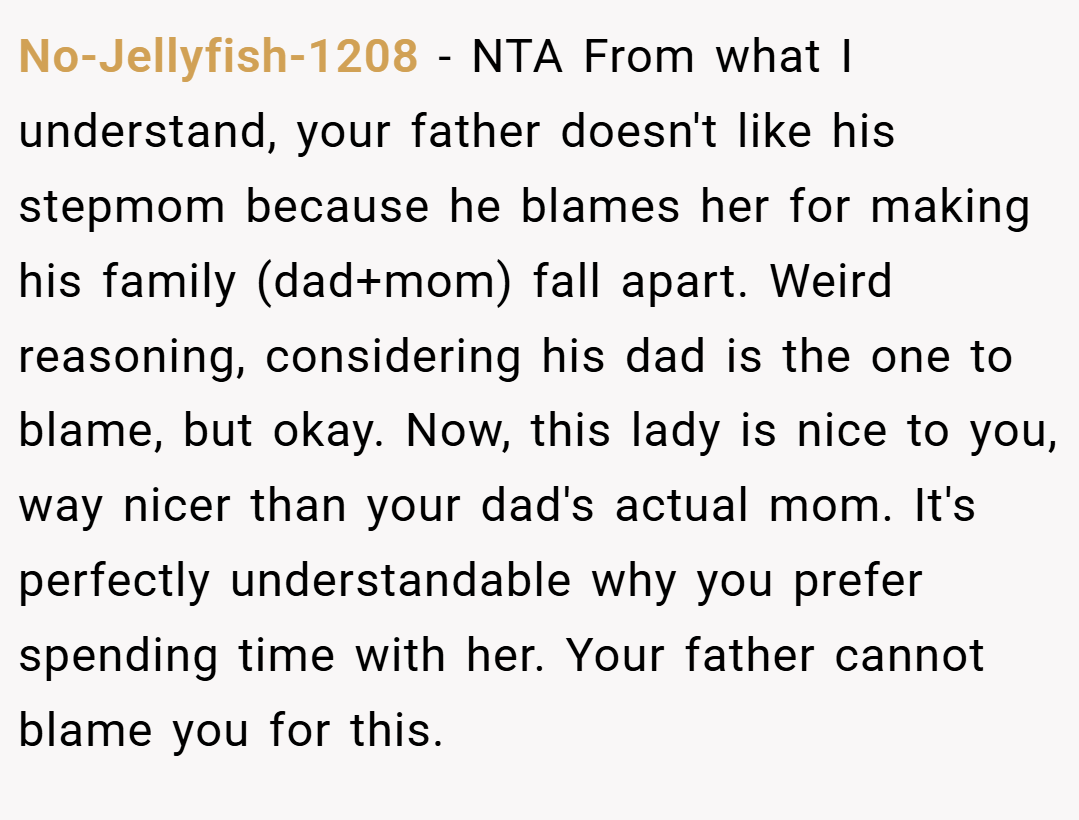 No-Jellyfish-1208 − NTA From what I understand, your father doesn't like his stepmom because he blames her for making his family (dad+mom) fall apart. Weird reasoning, considering his dad is the one to blame, but okay. Now, this lady is nice to you, way nicer than your dad's actual mom. It's perfectly understandable why you prefer spending time with her. Your father cannot blame you for this.