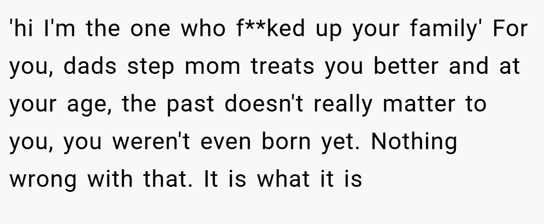 'hi I'm the one who f**ked up your family' For you, dads step mom treats you better and at your age, the past doesn't really matter to you, you weren't even born yet. Nothing wrong with that. It is what it is