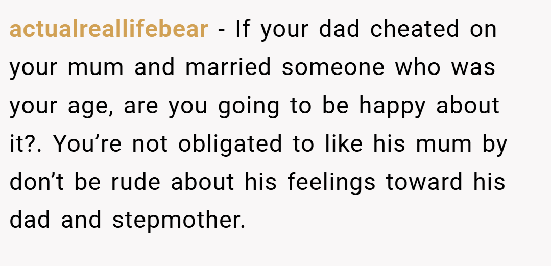 actualreallifebear − If your dad cheated on your mum and married someone who was your age, are you going to be happy about it?. You’re not obligated to like his mum by don’t be rude about his feelings toward his dad and stepmother.
