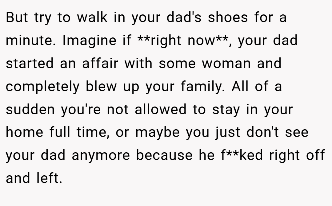 But try to walk in your dad's shoes for a minute. Imagine if **right now**, your dad started an affair with some woman and completely blew up your family. All of a sudden you're not allowed to stay in your home full time, or maybe you just don't see your dad anymore because he f**ked right off and left.
