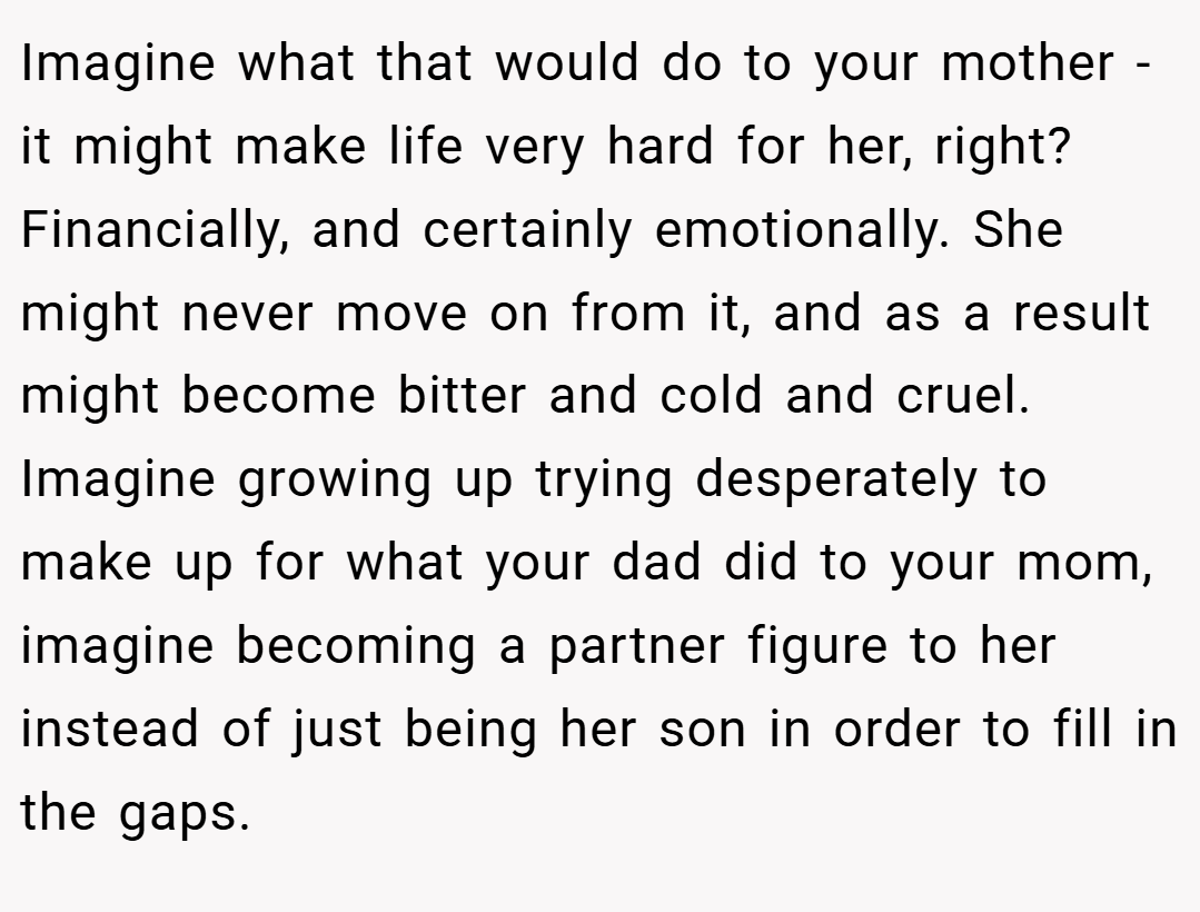 Imagine what that would do to your mother - it might make life very hard for her, right? Financially, and certainly emotionally. She might never move on from it, and as a result might become bitter and cold and cruel. Imagine growing up trying desperately to make up for what your dad did to your mom, imagine becoming a partner figure to her instead of just being her son in order to fill in the gaps.