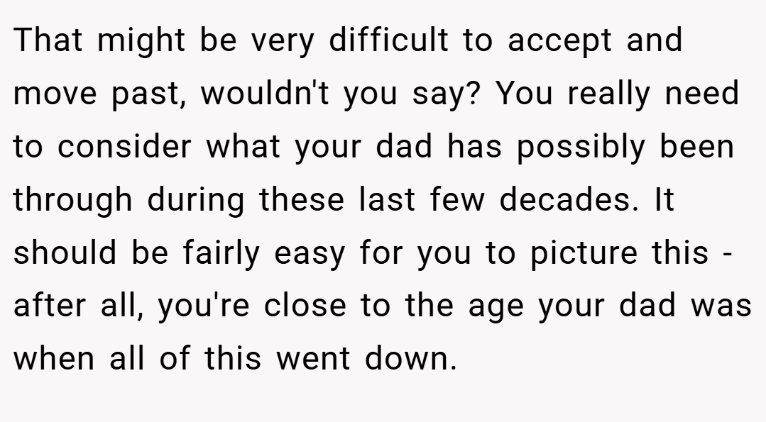 That might be very difficult to accept and move past, wouldn't you say? You really need to consider what your dad has possibly been through during these last few decades. It should be fairly easy for you to picture this - after all, you're close to the age your dad was when all of this went down.