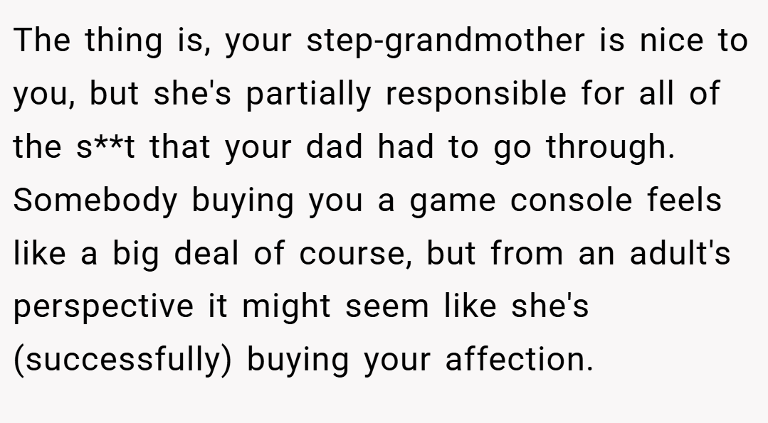 The thing is, your step-grandmother is nice to you, but she's partially responsible for all of the s**t that your dad had to go through. Somebody buying you a game console feels like a big deal of course, but from an adult's perspective it might seem like she's (successfully) buying your affection.