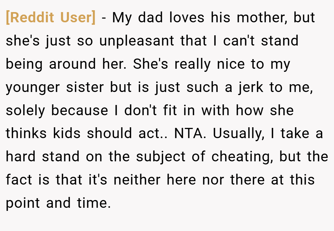 [Reddit User] − My dad loves his mother, but she's just so unpleasant that I can't stand being around her. She's really nice to my younger sister but is just such a jerk to me, solely because I don't fit in with how she thinks kids should act.. NTA. Usually, I take a hard stand on the subject of cheating, but the fact is that it's neither here nor there at this point and time.