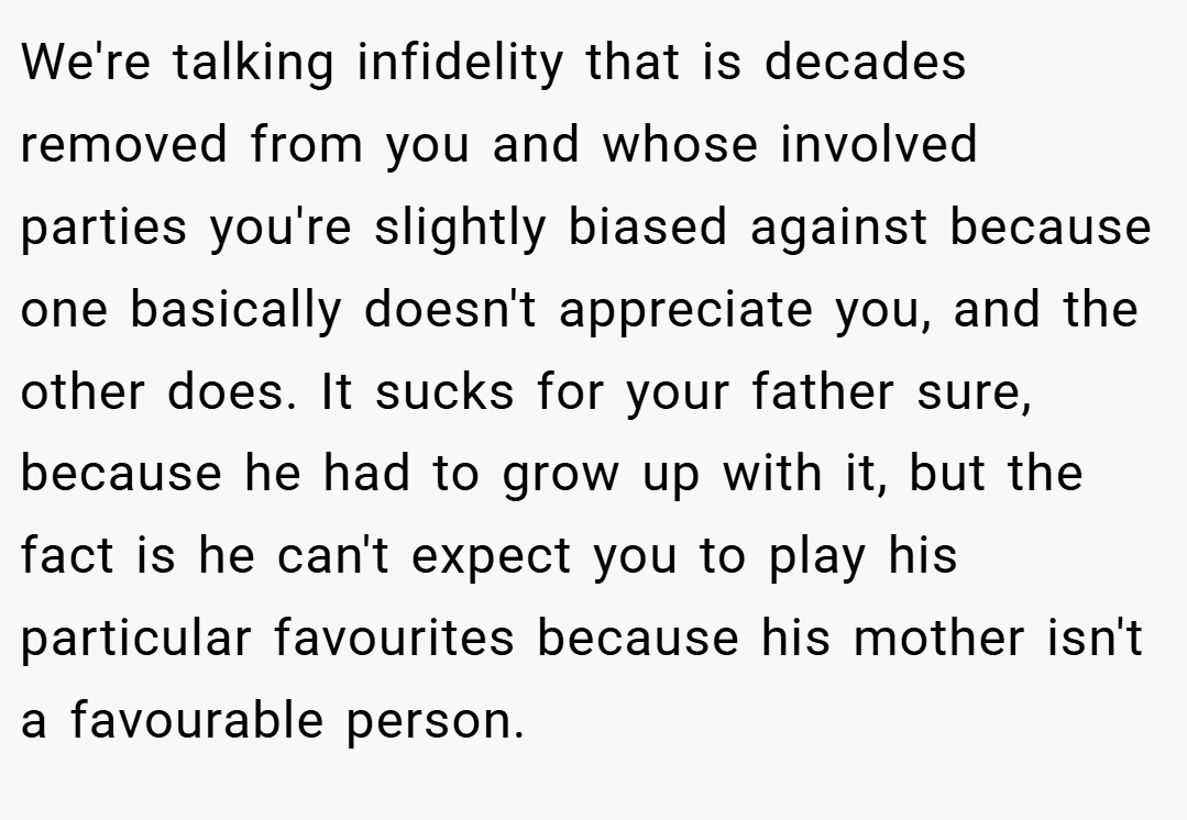 We're talking infidelity that is decades removed from you and whose involved parties you're slightly biased against because one basically doesn't appreciate you, and the other does. It sucks for your father sure, because he had to grow up with it, but the fact is he can't expect you to play his particular favourites because his mother isn't a favourable person.
