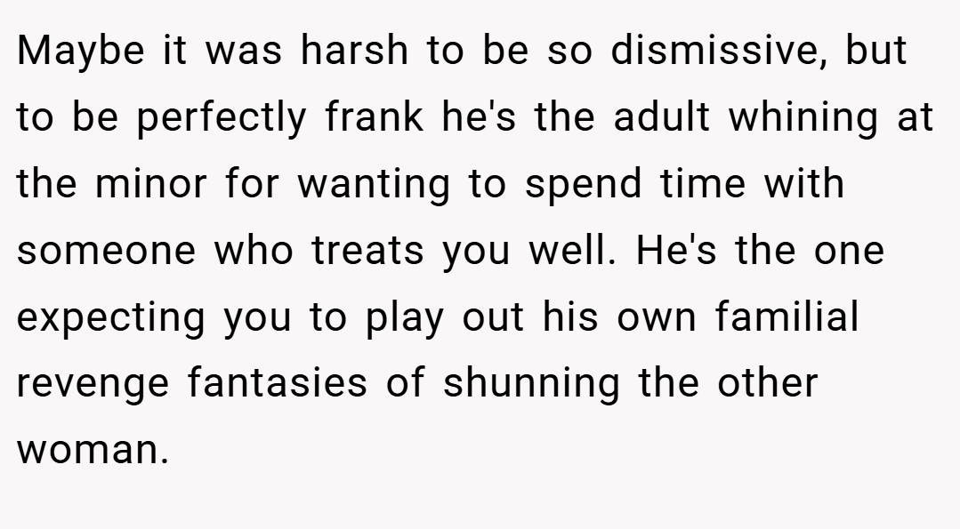 Maybe it was harsh to be so dismissive, but to be perfectly frank he's the adult whining at the minor for wanting to spend time with someone who treats you well. He's the one expecting you to play out his own familial revenge fantasies of shunning the other woman.