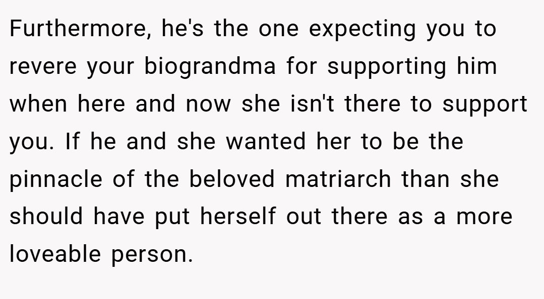 Furthermore, he's the one expecting you to revere your biograndma for supporting him when here and now she isn't there to support you. If he and she wanted her to be the pinnacle of the beloved matriarch than she should have put herself out there as a more loveable person.