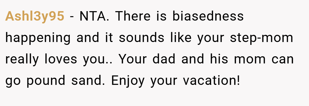 Ashl3y95 − NTA. There is biasedness happening and it sounds like your step-mom really loves you.. Your dad and his mom can go pound sand. Enjoy your vacation!