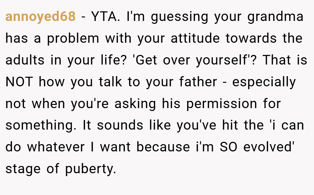 annoyed68 − YTA. I'm guessing your grandma has a problem with your attitude towards the adults in your life? 'Get over yourself'? That is NOT how you talk to your father - especially not when you're asking his permission for something. It sounds like you've hit the 'i can do whatever I want because i'm SO evolved' stage of puberty.