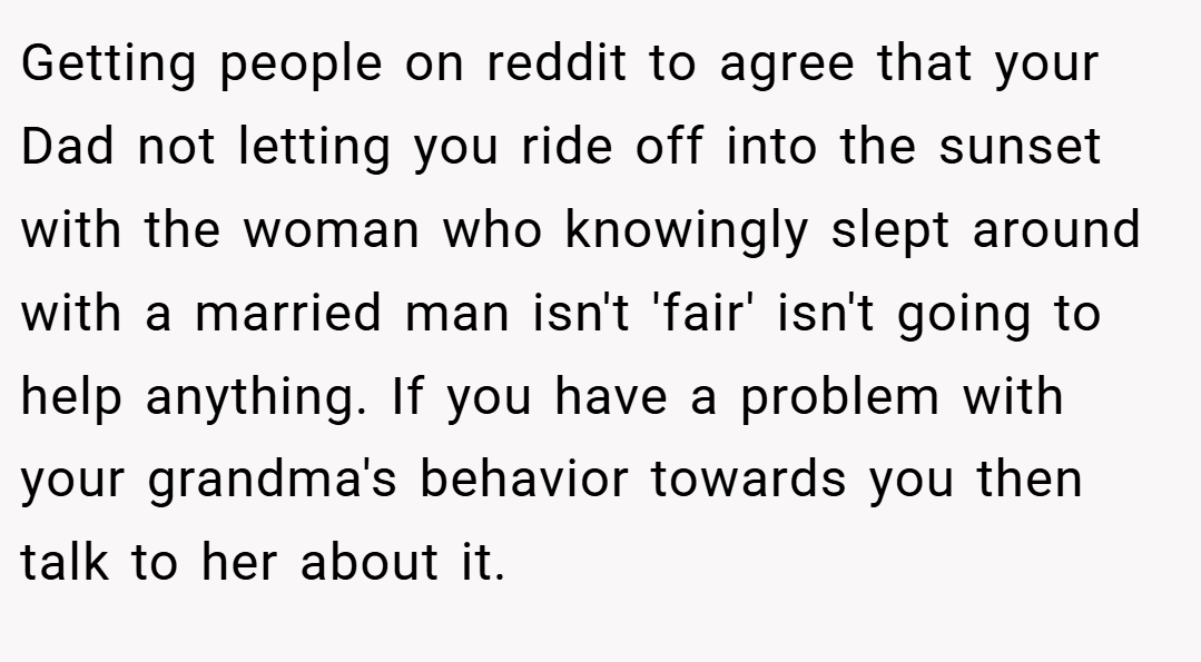 Getting people on reddit to agree that your Dad not letting you ride off into the sunset with the woman who knowingly slept around with a married man isn't 'fair' isn't going to help anything. If you have a problem with your grandma's behavior towards you then talk to her about it.