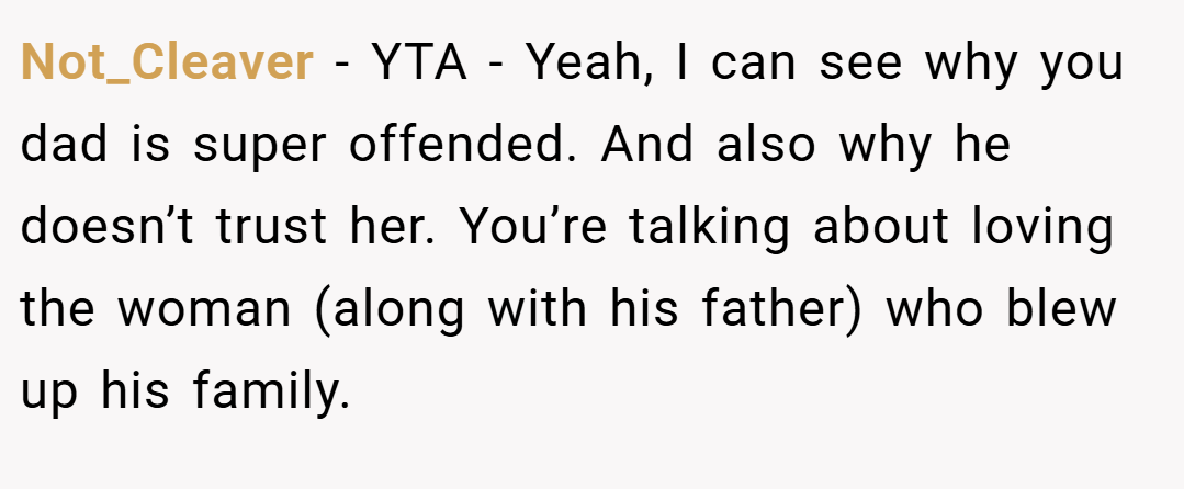 Not_Cleaver − YTA - Yeah, I can see why you dad is super offended. And also why he doesn’t trust her. You’re talking about loving the woman (along with his father) who blew up his family.