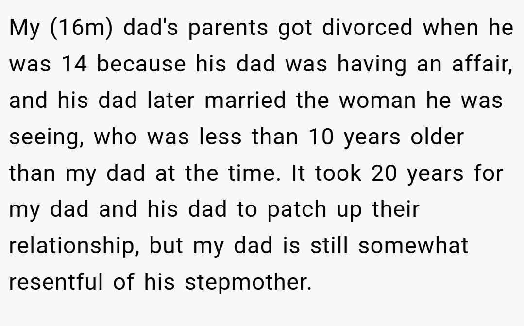 My (16m) dad's parents got divorced when he was 14 because his dad was having an affair, and his dad later married the woman he was seeing, who was less than 10 years older than my dad at the time. It took 20 years for my dad and his dad to patch up their relationship, but my dad is still somewhat resentful of his stepmother.