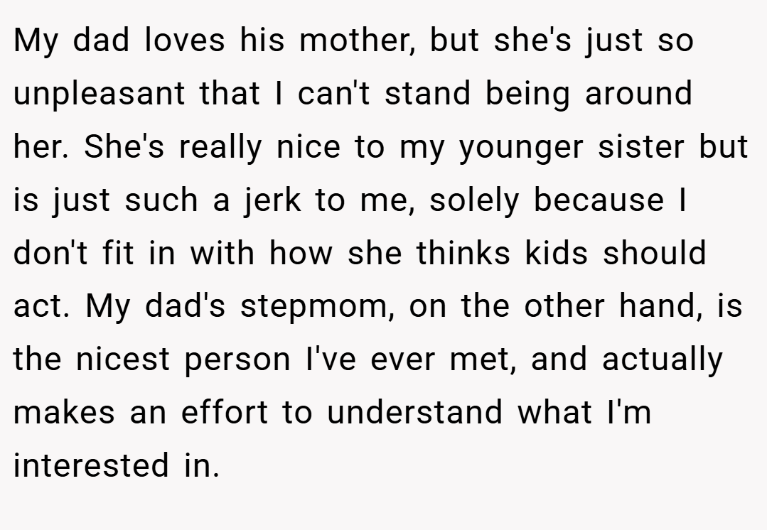 My dad loves his mother, but she's just so unpleasant that I can't stand being around her. She's really nice to my younger sister but is just such a jerk to me, solely because I don't fit in with how she thinks kids should act. My dad's stepmom, on the other hand, is the nicest person I've ever met, and actually makes an effort to understand what I'm interested in.