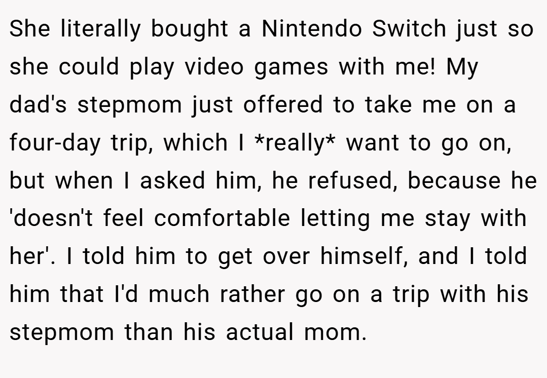 She literally bought a Nintendo Switch just so she could play video games with me! My dad's stepmom just offered to take me on a four-day trip, which I *really* want to go on, but when I asked him, he refused, because he 'doesn't feel comfortable letting me stay with her'. I told him to get over himself, and I told him that I'd much rather go on a trip with his stepmom than his actual mom.