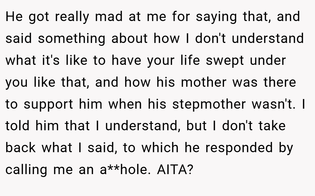 He got really mad at me for saying that, and said something about how I don't understand what it's like to have your life swept under you like that, and how his mother was there to support him when his stepmother wasn't. I told him that I understand, but I don't take back what I said, to which he responded by calling me an a**hole. AITA?