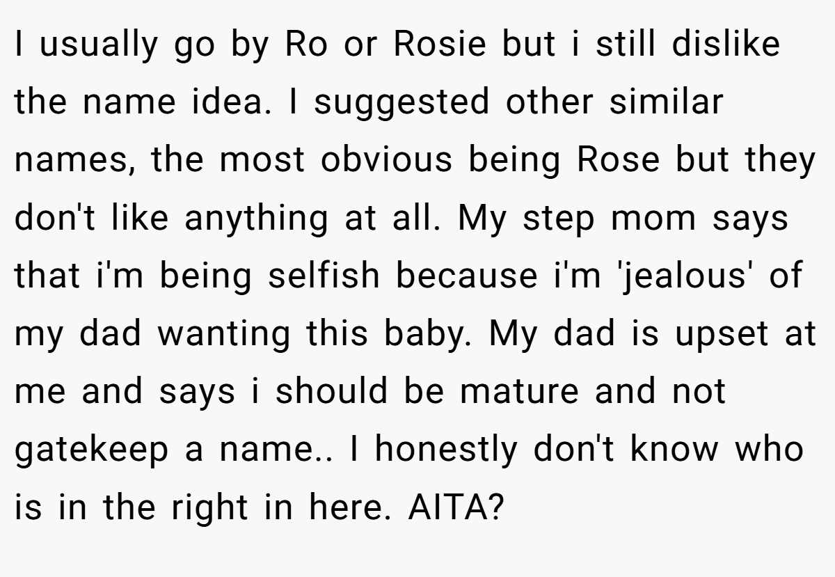 I usually go by Ro or Rosie but i still dislike the name idea. I suggested other similar names, the most obvious being Rose but they don't like anything at all. My step mom says that i'm being selfish because i'm 'jealous' of my dad wanting this baby. My dad is upset at me and says i should be mature and not gatekeep a name.. I honestly don't know who is in the right in here. AITA?