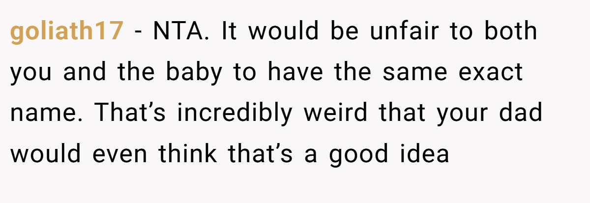 goliath17 − NTA. It would be unfair to both you and the baby to have the same exact name. That’s incredibly weird that your dad would even think that’s a good idea