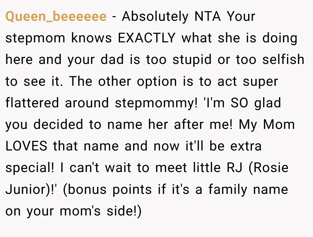 Queen_beeeeee − Absolutely NTA Your stepmom knows EXACTLY what she is doing here and your dad is too stupid or too selfish to see it. The other option is to act super flattered around stepmommy! 'I'm SO glad you decided to name her after me! My Mom LOVES that name and now it'll be extra special! I can't wait to meet little RJ (Rosie Junior)!' (bonus points if it's a family name on your mom's side!)