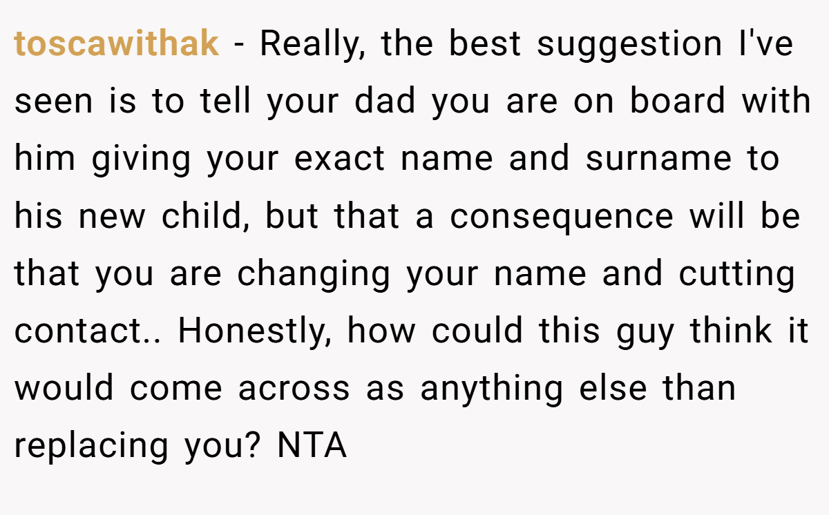toscawithak − Really, the best suggestion I've seen is to tell your dad you are on board with him giving your exact name and surname to his new child, but that a consequence will be that you are changing your name and cutting contact.. Honestly, how could this guy think it would come across as anything else than replacing you? NTA