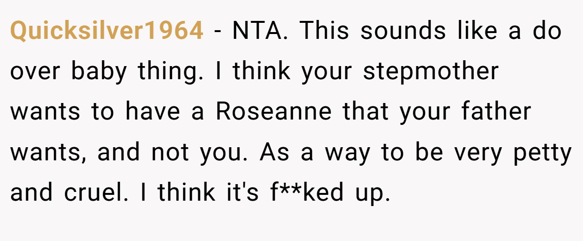 Quicksilver1964 − NTA. This sounds like a do over baby thing. I think your stepmother wants to have a Roseanne that your father wants, and not you. As a way to be very petty and cruel. I think it's f**ked up.