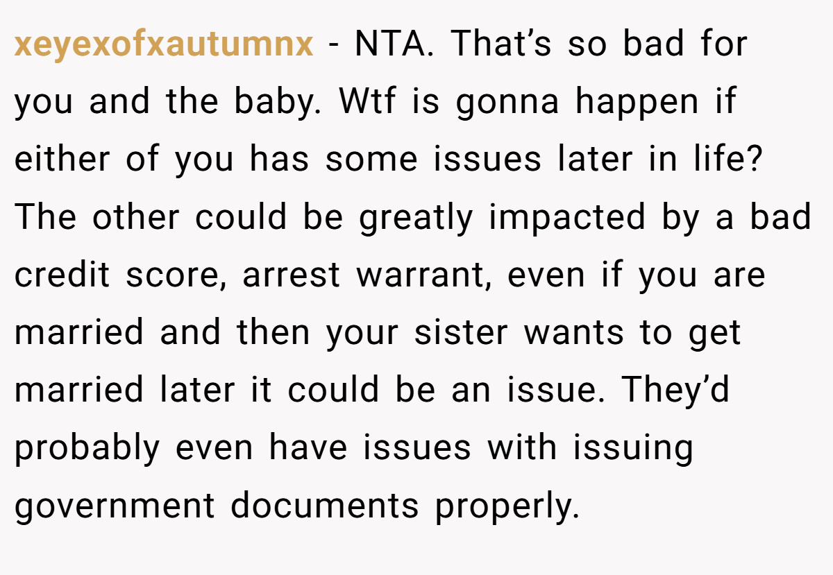 xeyexofxautumnx − NTA. That’s so bad for you and the baby. Wtf is gonna happen if either of you has some issues later in life? The other could be greatly impacted by a bad credit score, arrest warrant, even if you are married and then your sister wants to get married later it could be an issue. They’d probably even have issues with issuing government documents properly.