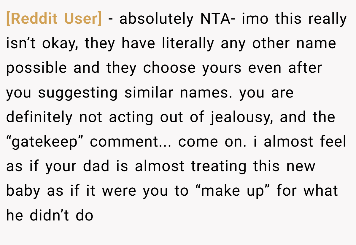 [Reddit User] − absolutely NTA- imo this really isn’t okay, they have literally any other name possible and they choose yours even after you suggesting similar names. you are definitely not acting out of jealousy, and the “gatekeep” comment... come on. i almost feel as if your dad is almost treating this new baby as if it were you to “make up” for what he didn’t do