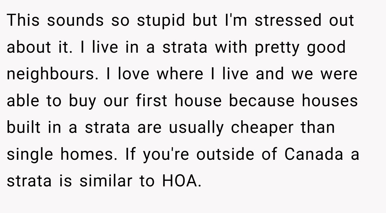 This sounds so stupid but I'm stressed out about it. I live in a strata with pretty good neighbours. I love where I live and we were able to buy our first house because houses built in a strata are usually cheaper than single homes. If you're outside of Canada a strata is similar to HOA.
