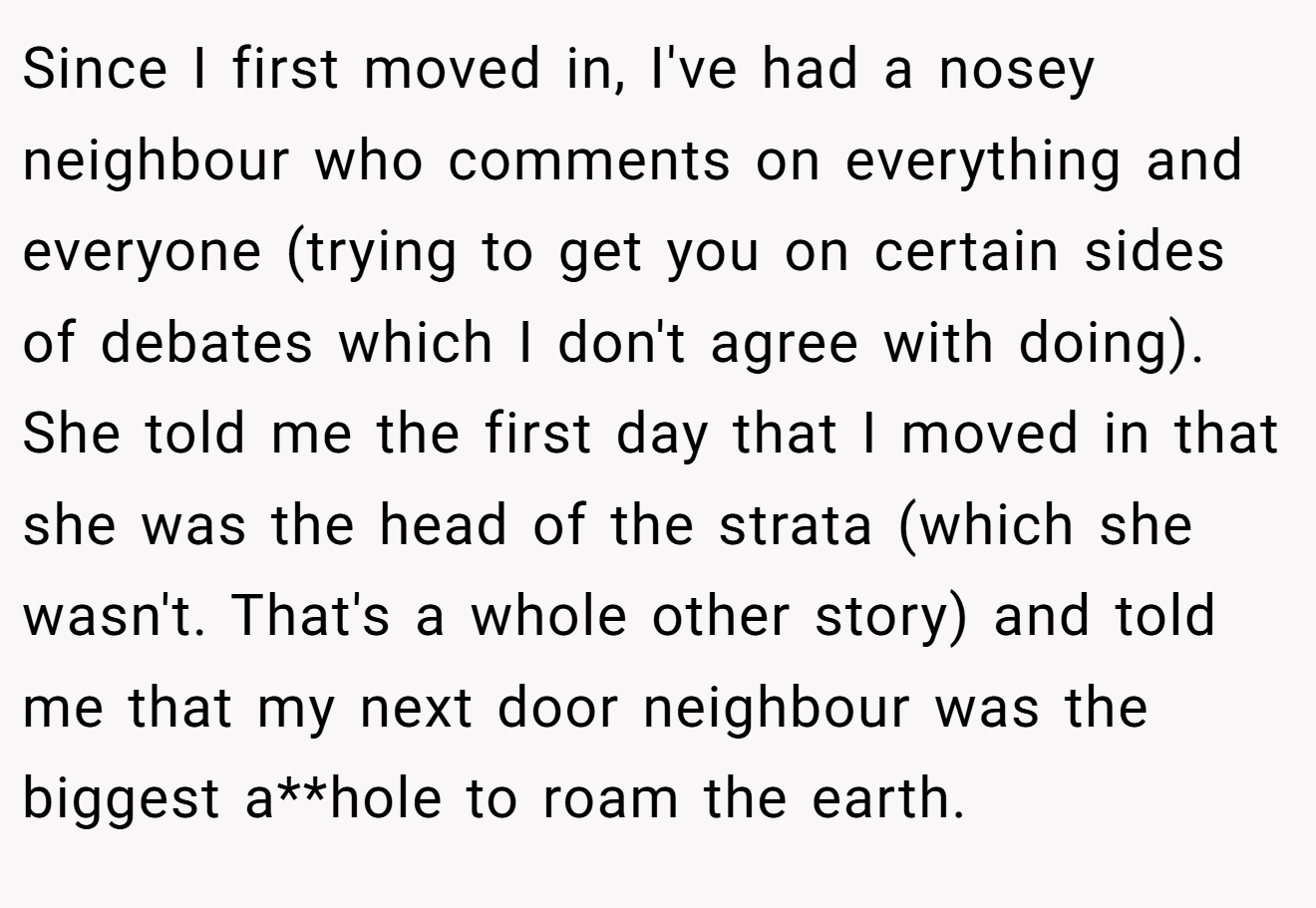 Since I first moved in, I've had a nosey neighbour who comments on everything and everyone (trying to get you on certain sides of debates which I don't agree with doing). She told me the first day that I moved in that she was the head of the strata (which she wasn't. That's a whole other story) and told me that my next door neighbour was the biggest a**hole to roam the earth.