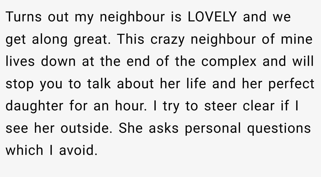 Turns out my neighbour is LOVELY and we get along great. This crazy neighbour of mine lives down at the end of the complex and will stop you to talk about her life and her perfect daughter for an hour. I try to steer clear if I see her outside. She asks personal questions which I avoid.