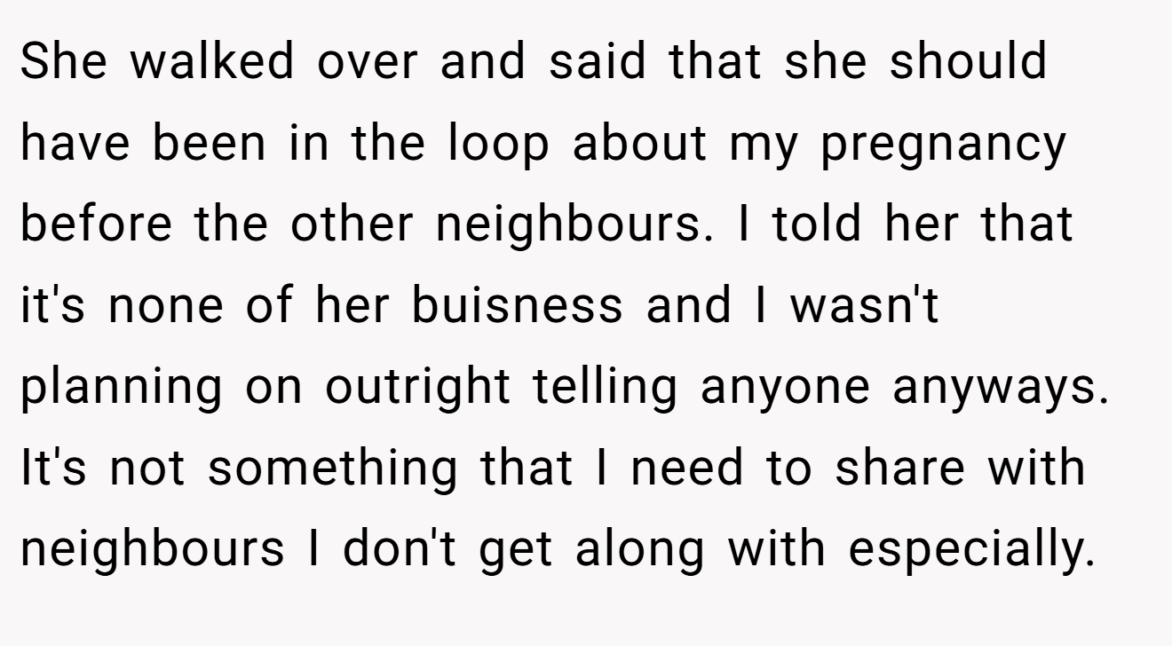 She walked over and said that she should have been in the loop about my pregnancy before the other neighbours. I told her that it's none of her buisness and I wasn't planning on outright telling anyone anyways. It's not something that I need to share with neighbours I don't get along with especially.