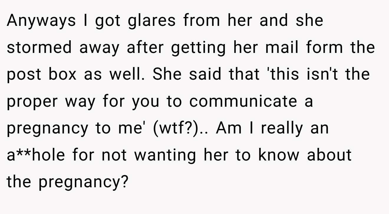 Anyways I got glares from her and she stormed away after getting her mail form the post box as well. She said that 'this isn't the proper way for you to communicate a pregnancy to me' (wtf?).. Am I really an a**hole for not wanting her to know about the pregnancy?