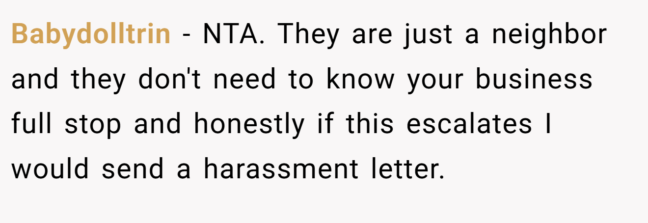 Babydolltrin - NTA. They are just a neighbor and they don't need to know your business full stop and honestly if this escalates I would send a harassment letter.