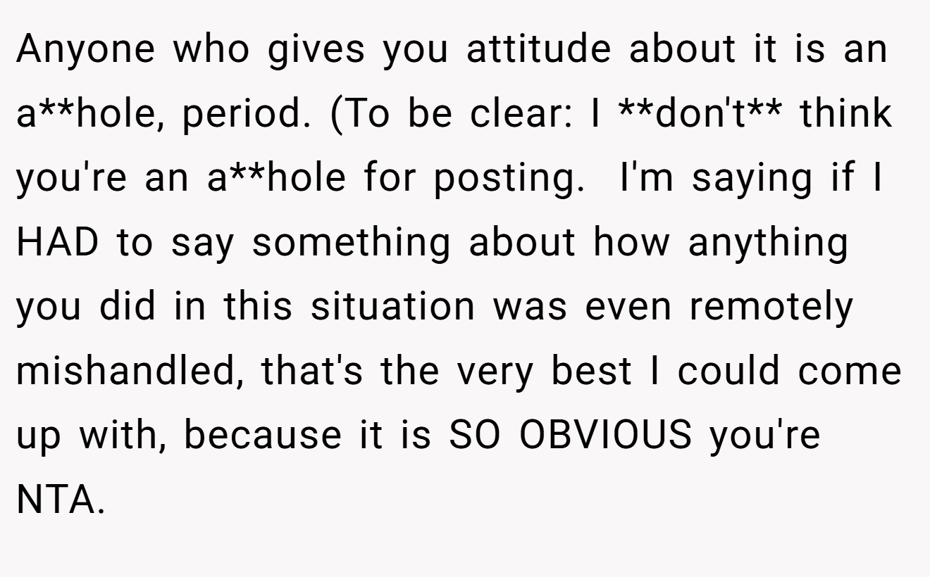 Anyone who gives you attitude about it is an a**hole, period. (To be clear: I **don't** think you're an a**hole for posting.  I'm saying if I HAD to say something about how anything you did in this situation was even remotely mishandled, that's the very best I could come up with, because it is SO OBVIOUS you're NTA.