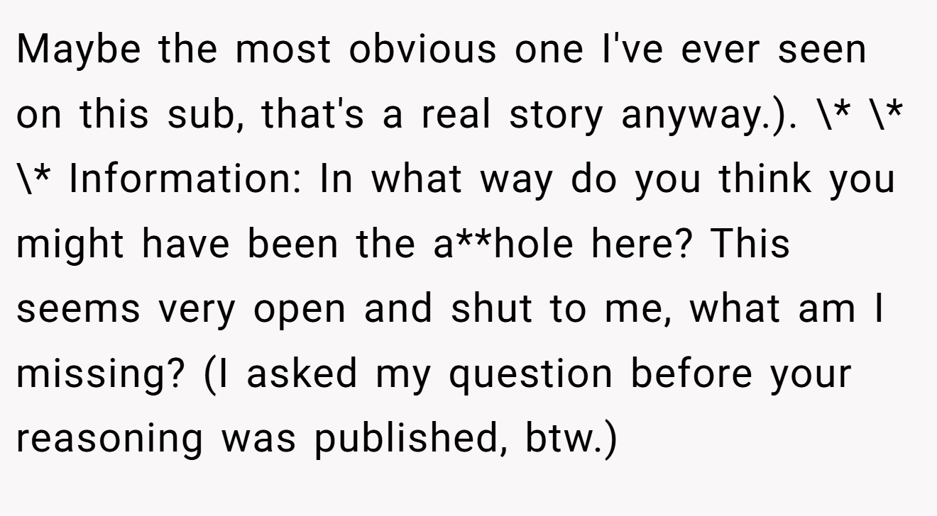 Maybe the most obvious one I've ever seen on this sub, that's a real story anyway.). \* \* \* Information: In what way do you think you might have been the a**hole here? This seems very open and shut to me, what am I missing? (I asked my question before your reasoning was published, btw.)