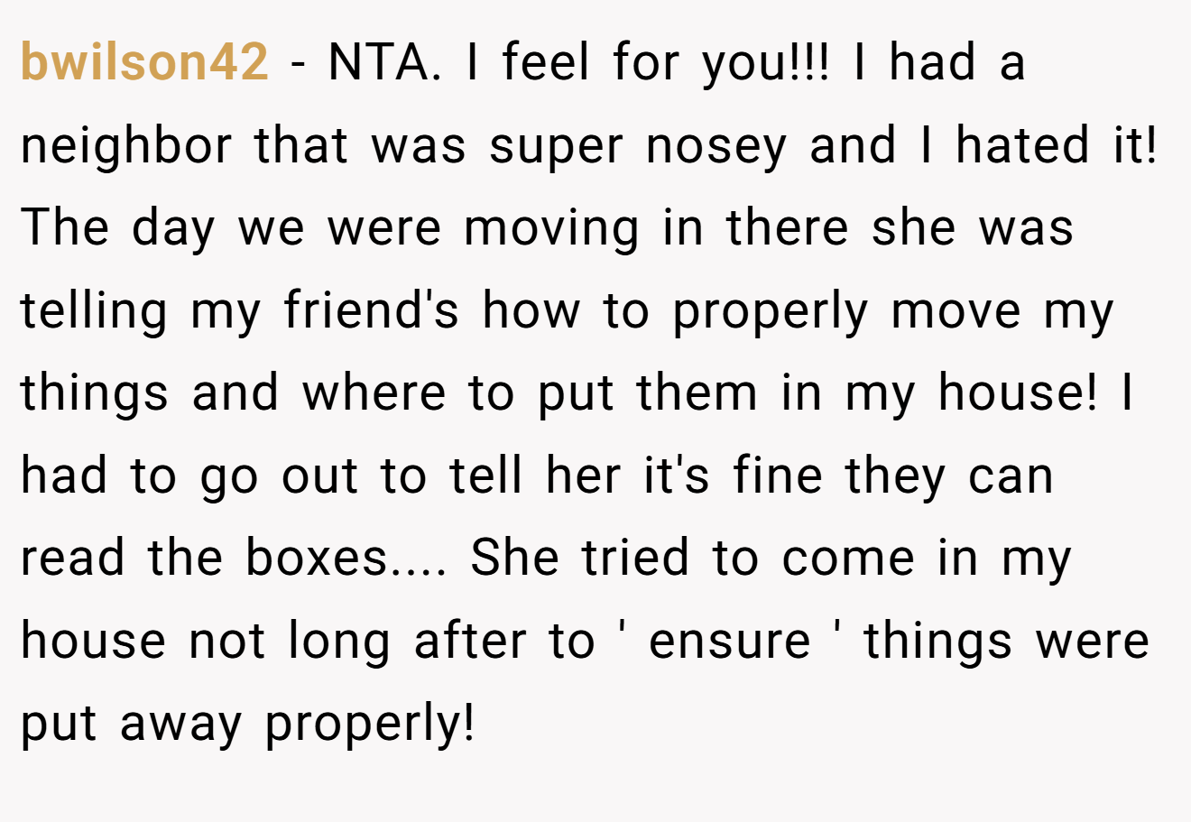 bwilson42 - NTA. I feel for you!!! I had a neighbor that was super nosey and I hated it! The day we were moving in there she was telling my friend's how to properly move my things and where to put them in my house! I had to go out to tell her it's fine they can read the boxes.... She tried to come in my house not long after to ' ensure ' things were put away properly!