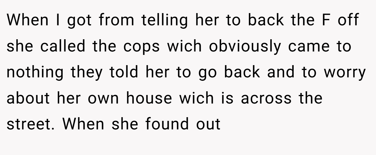 When I got from telling her to back the F off she called the cops wich obviously came to nothing they told her to go back and to worry about her own house wich is across the street. When she found out