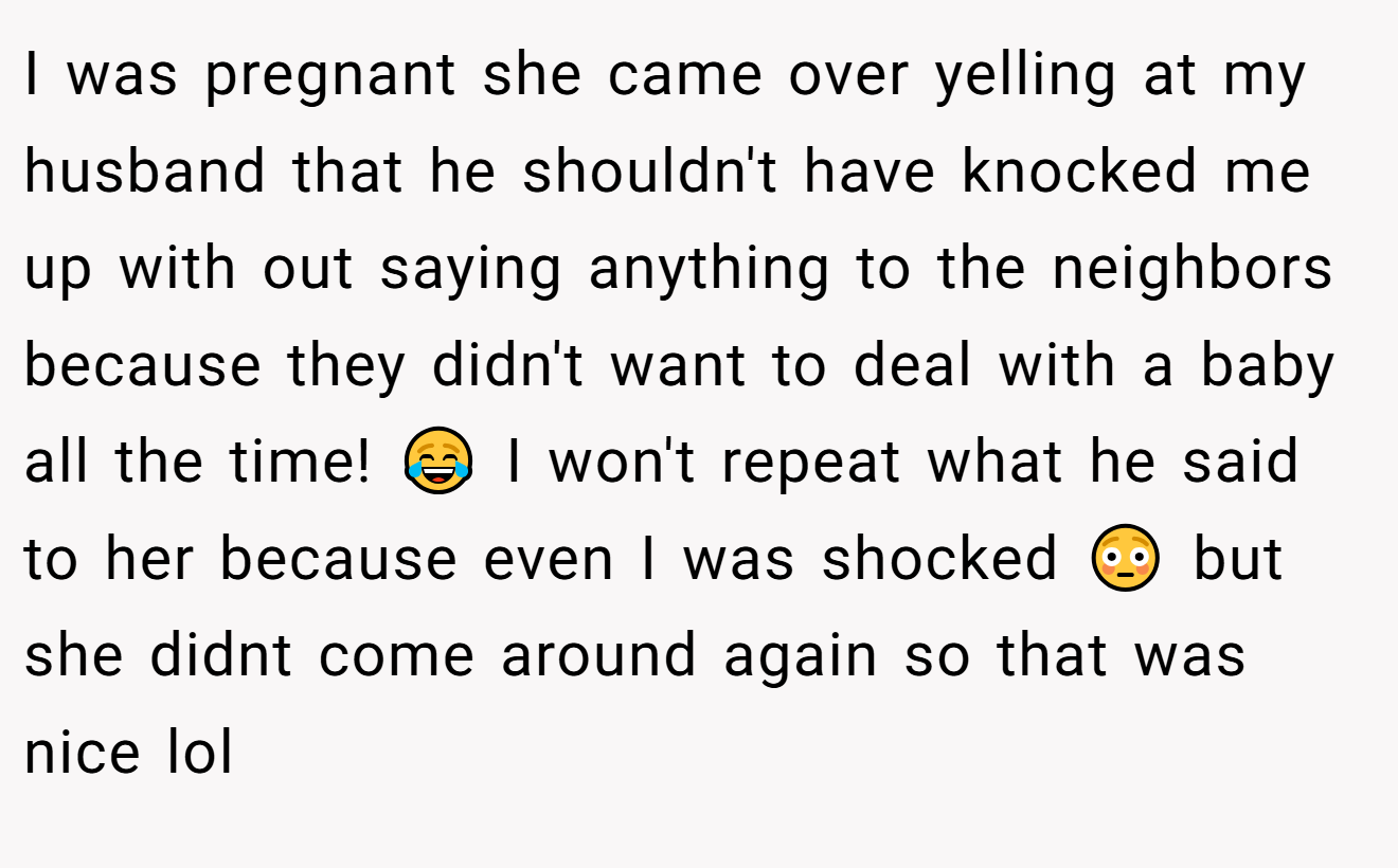 I was pregnant she came over yelling at my husband that he shouldn't have knocked me up with out saying anything to the neighbors because they didn't want to deal with a baby all the time! 😂 I won't repeat what he said to her because even I was shocked 😳 but she didnt come around again so that was nice lol