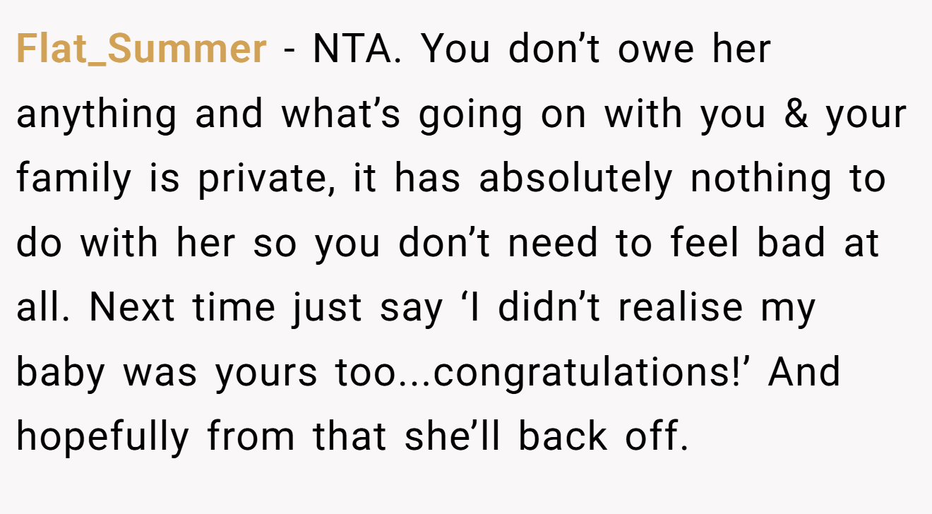 Flat_Summer - NTA. You don’t owe her anything and what’s going on with you & your family is private, it has absolutely nothing to do with her so you don’t need to feel bad at all. Next time just say ‘I didn’t realise my baby was yours too...congratulations!’ And hopefully from that she’ll back off.