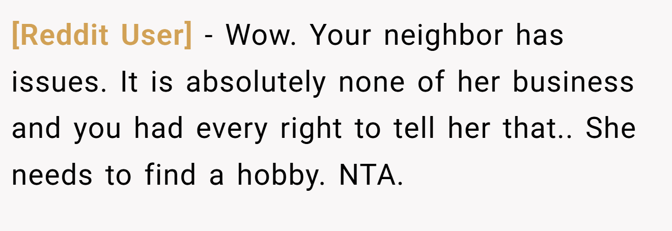 [Reddit User] - Wow. Your neighbor has issues. It is absolutely none of her business and you had every right to tell her that.. She needs to find a hobby. NTA.