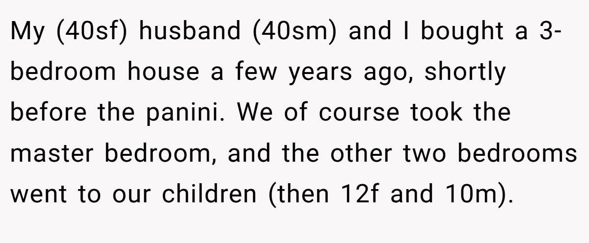 My (40sf) husband (40sm) and I bought a 3-bedroom house a few years ago, shortly before the panini. We of course took the master bedroom, and the other two bedrooms went to our children (then 12f and 10m).