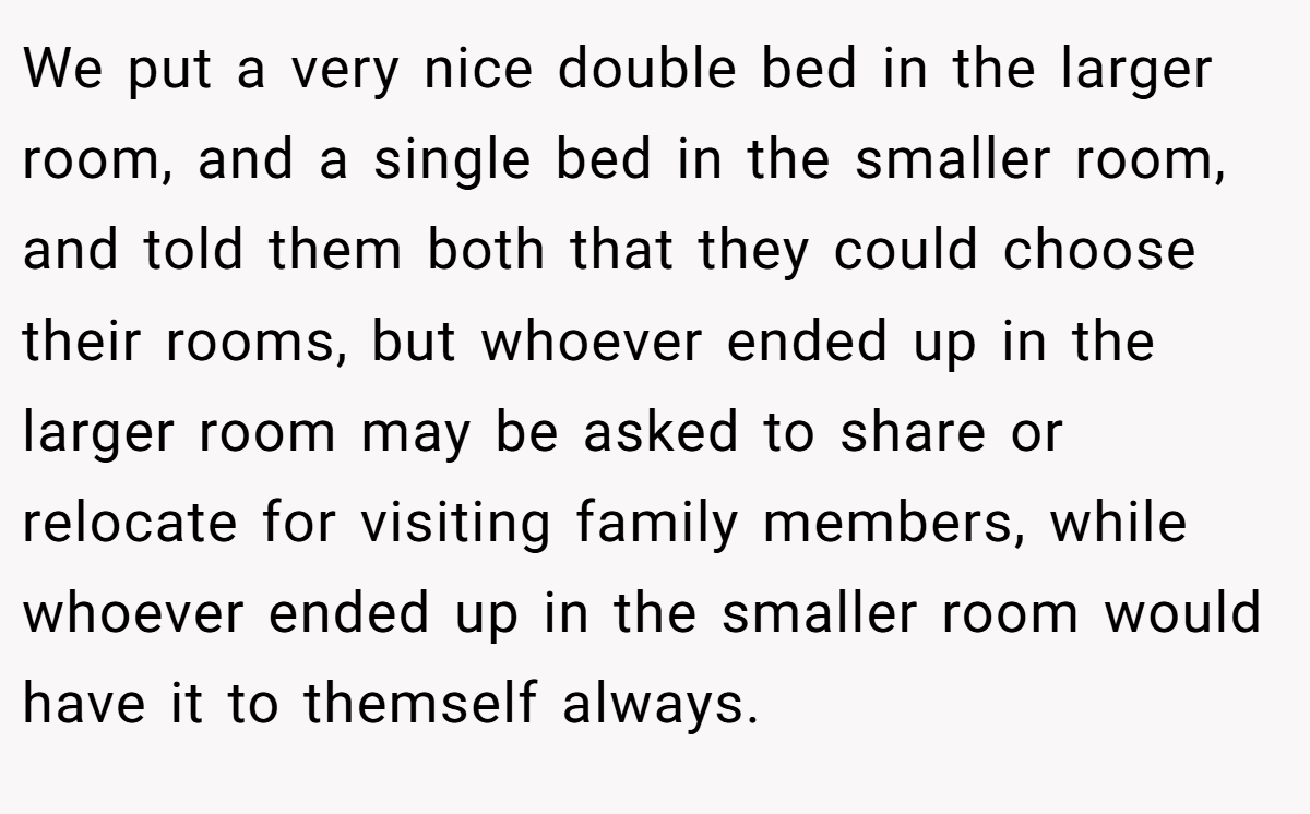 We put a very nice double bed in the larger room, and a single bed in the smaller room, and told them both that they could choose their rooms, but whoever ended up in the larger room may be asked to share or relocate for visiting family members, while whoever ended up in the smaller room would have it to themself always.