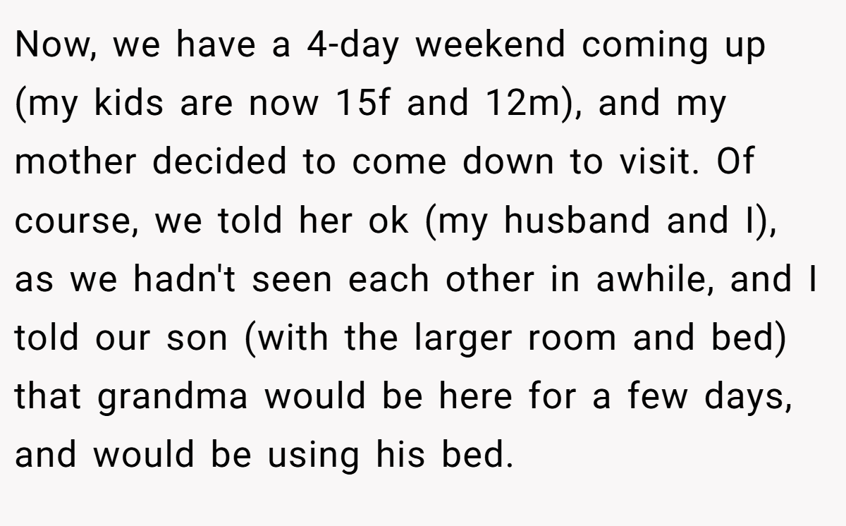 Now, we have a 4-day weekend coming up (my kids are now 15f and 12m), and my mother decided to come down to visit. Of course, we told her ok (my husband and I), as we hadn't seen each other in awhile, and I told our son (with the larger room and bed) that grandma would be here for a few days, and would be using his bed.