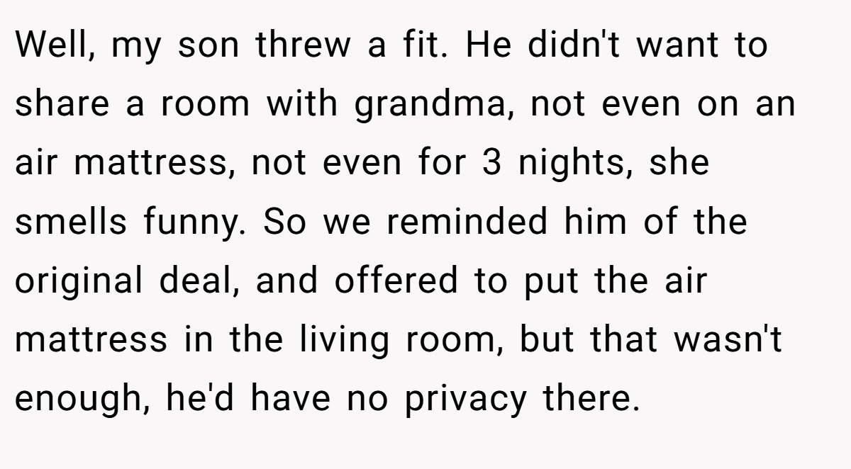 Well, my son threw a fit. He didn't want to share a room with grandma, not even on an air mattress, not even for 3 nights, she smells funny. So we reminded him of the original deal, and offered to put the air mattress in the living room, but that wasn't enough, he'd have no privacy there.