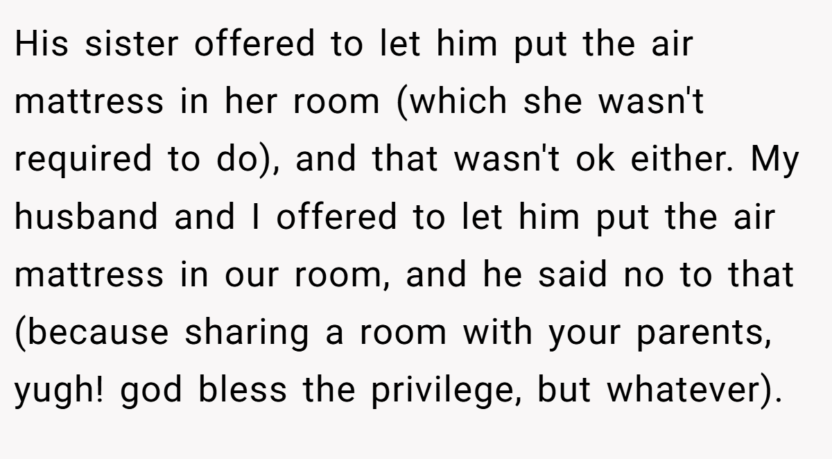 His sister offered to let him put the air mattress in her room (which she wasn't required to do), and that wasn't ok either. My husband and I offered to let him put the air mattress in our room, and he said no to that (because sharing a room with your parents, yugh! god bless the privilege, but whatever).