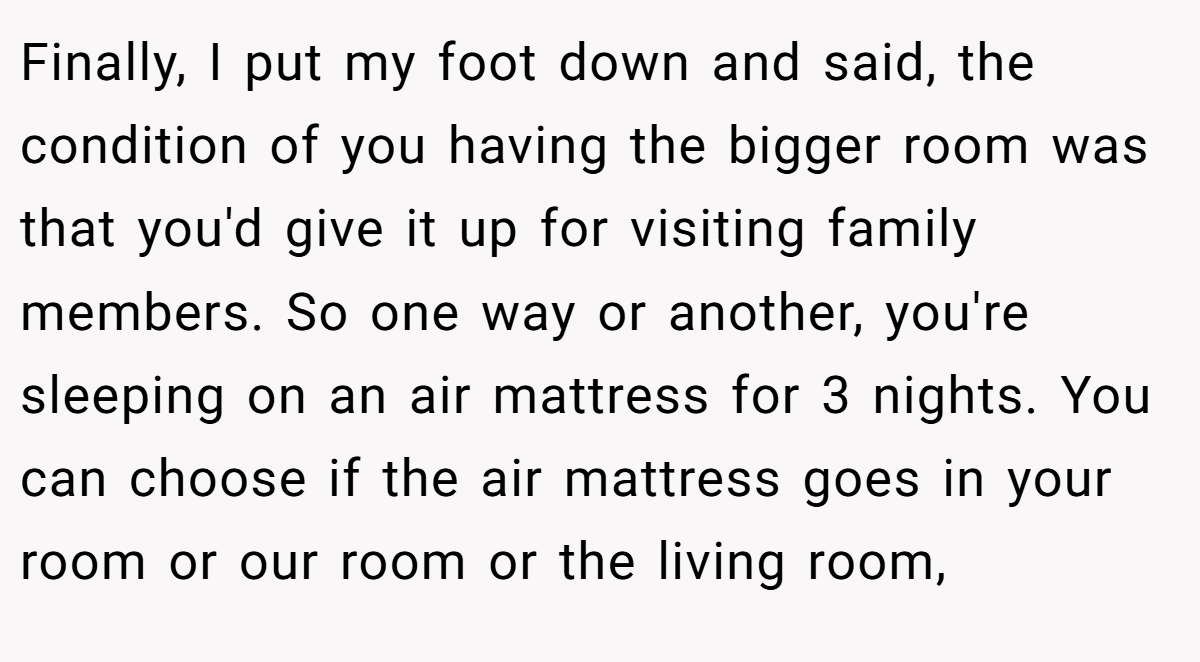 Finally, I put my foot down and said, the condition of you having the bigger room was that you'd give it up for visiting family members. So one way or another, you're sleeping on an air mattress for 3 nights. You can choose if the air mattress goes in your room or our room or the living room,