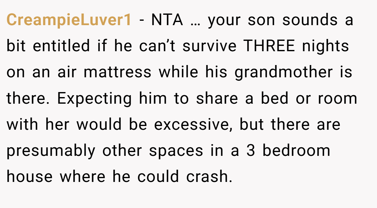 CreampieLuver1 − NTA … your son sounds a bit entitled if he can’t survive THREE nights on an air mattress while his grandmother is there. Expecting him to share a bed or room with her would be excessive, but there are presumably other spaces in a 3 bedroom house where he could crash.