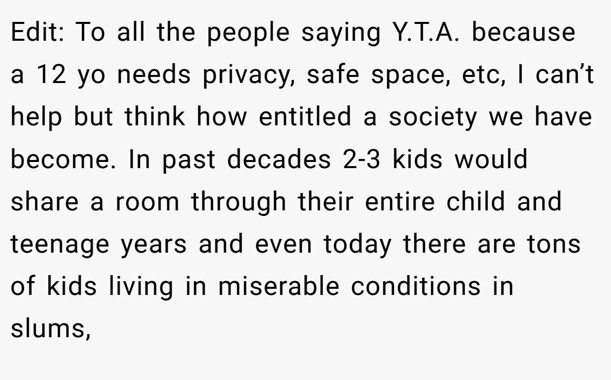 Edit: To all the people saying Y.T.A. because a 12 yo needs privacy, safe space, etc, I can’t help but think how entitled a society we have become. In past decades 2-3 kids would share a room through their entire child and teenage years and even today there are tons of kids living in miserable conditions in slums,