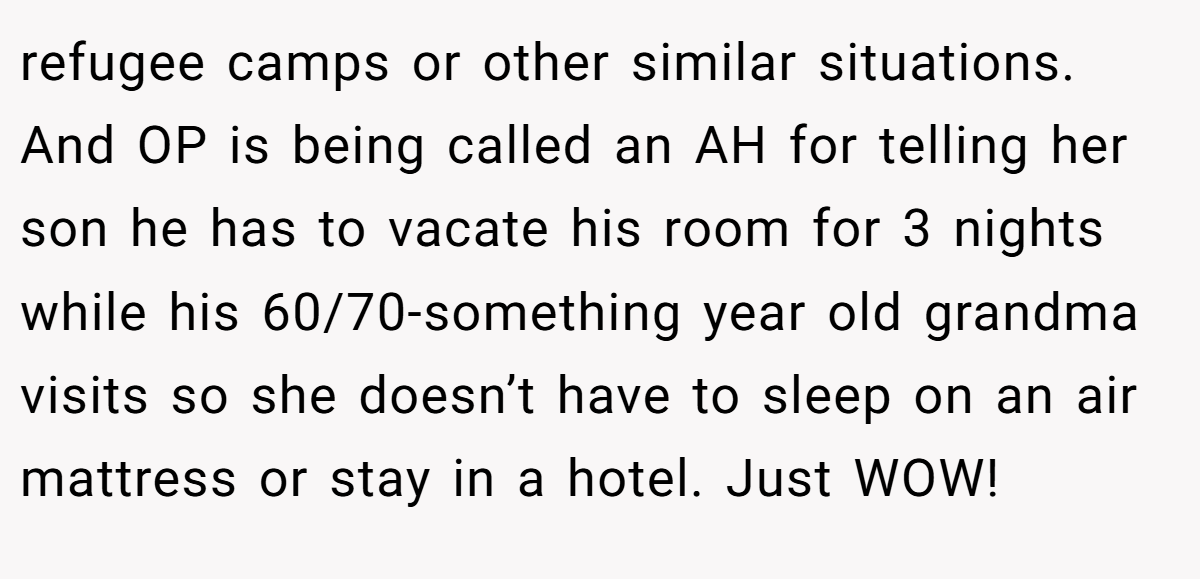 refugee camps or other similar situations. And OP is being called an AH for telling her son he has to vacate his room for 3 nights while his 60/70-something year old grandma visits so she doesn’t have to sleep on an air mattress or stay in a hotel. Just WOW!