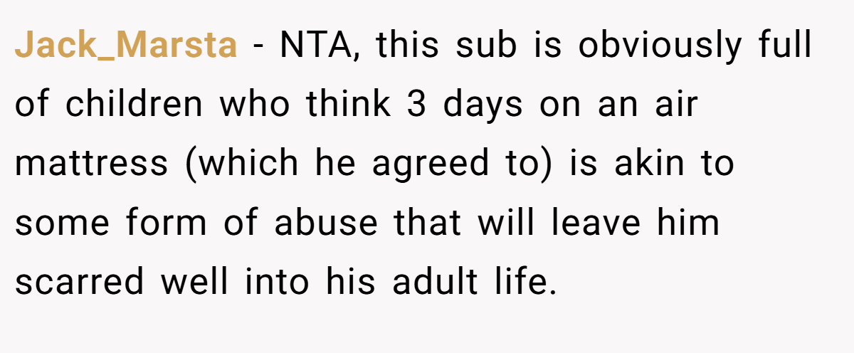 Jack_Marsta − NTA, this sub is obviously full of children who think 3 days on an air mattress (which he agreed to) is akin to some form of abuse that will leave him scarred well into his adult life.
